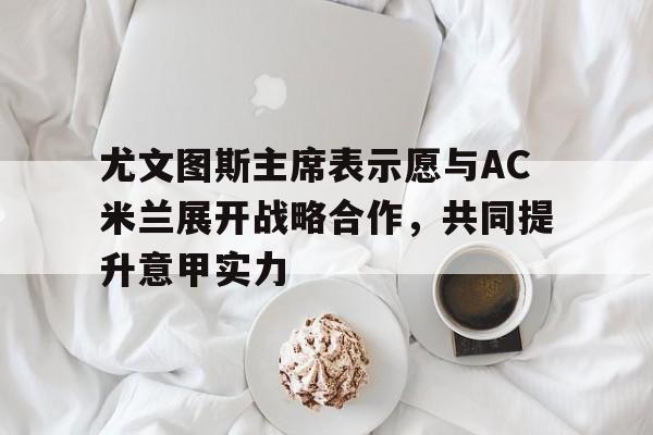 开云体育官方网站-尤文图斯主席表示愿与AC米兰展开战略合作，共同提升意甲实力的简单介绍