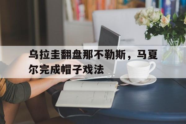 开云体育直播-乌拉圭翻盘那不勒斯，马夏尔完成帽子戏法的简单介绍