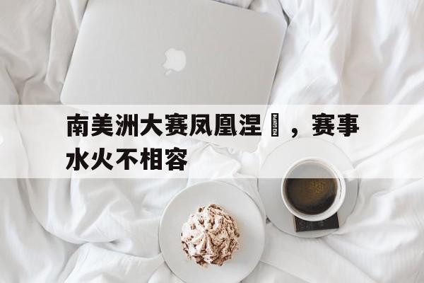开云体育直播-南美洲大赛凤凰涅槃，赛事水火不相容的简单介绍
